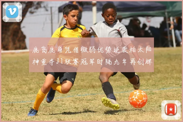 鹿岛鹿角凭借微弱优势逆袭柏太阳神重夺J1联赛冠军时隔九年再创辉煌