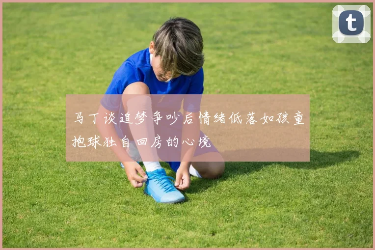 马丁谈追梦争吵后情绪低落如孩童抱球独自回房的心境