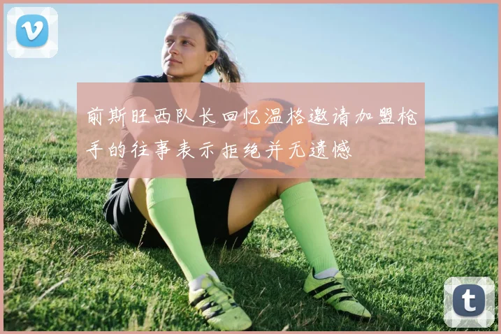 前斯旺西队长回忆温格邀请加盟枪手的往事表示拒绝并无遗憾