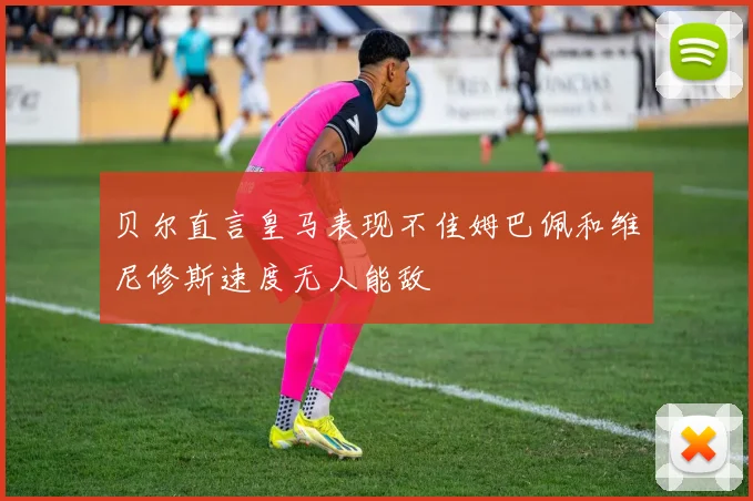 贝尔直言皇马表现不佳姆巴佩和维尼修斯速度无人能敌