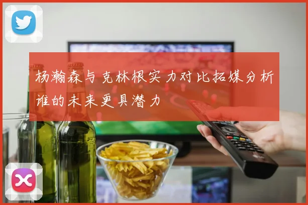 杨瀚森与克林根实力对比拓媒分析谁的未来更具潜力