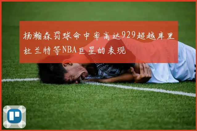 杨瀚森罚球命中率高达929超越库里杜兰特等NBA巨星的表现