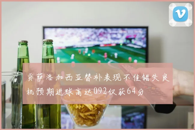 贡萨洛加西亚替补表现不佳错失良机预期进球高达092仅获64分