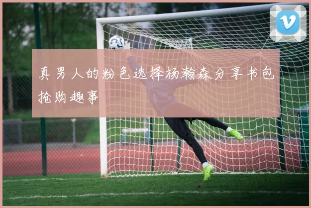 真男人的粉色选择杨瀚森分享书包抢购趣事