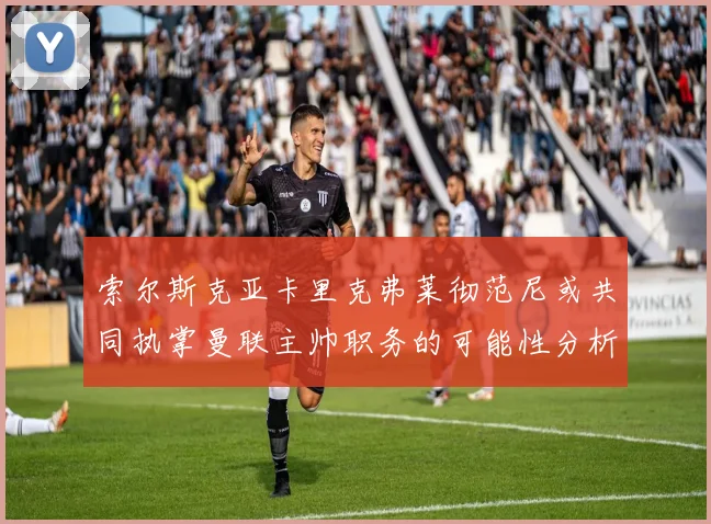 索尔斯克亚卡里克弗莱彻范尼或共同执掌曼联主帅职务的可能性分析