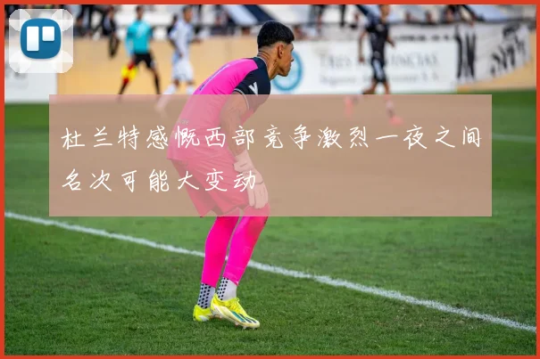杜兰特感慨西部竞争激烈一夜之间名次可能大变动