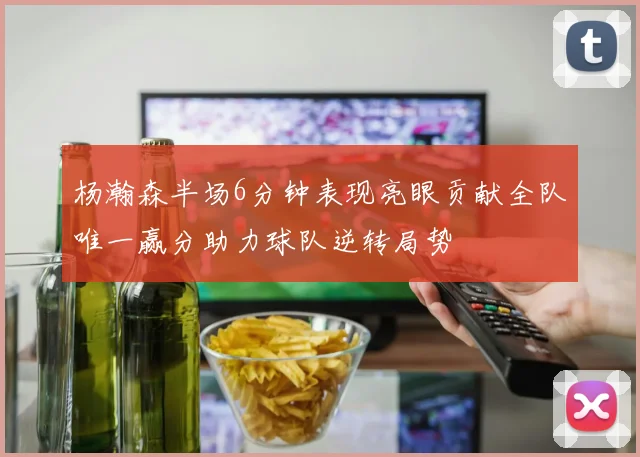 杨瀚森半场6分钟表现亮眼贡献全队唯一赢分助力球队逆转局势