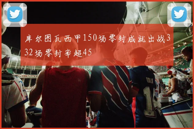 库尔图瓦西甲150场零封成就出战332场零封率超45