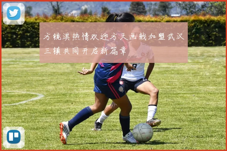 方镜淇热情欢迎方天画戟加盟武汉三镇共同开启新篇章