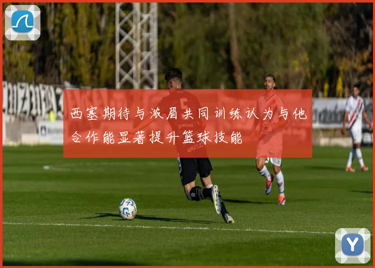 西塞期待与浓眉共同训练认为与他合作能显著提升篮球技能