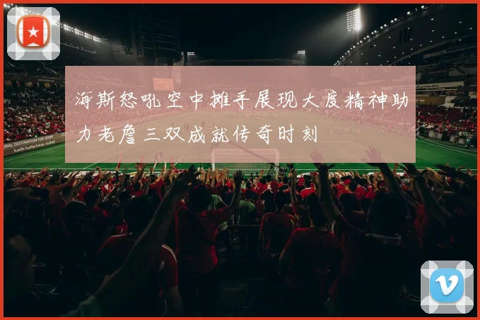 海斯怒吼空中摊手展现大度精神助力老詹三双成就传奇时刻