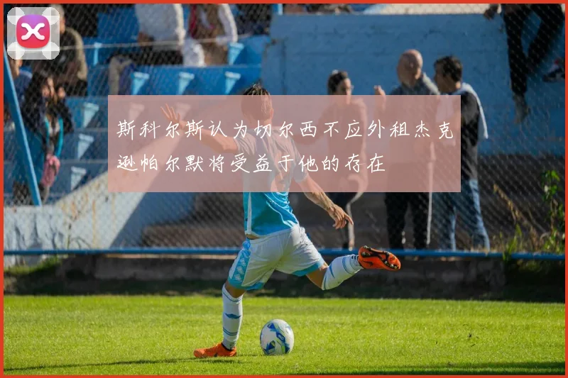 斯科尔斯认为切尔西不应外租杰克逊帕尔默将受益于他的存在