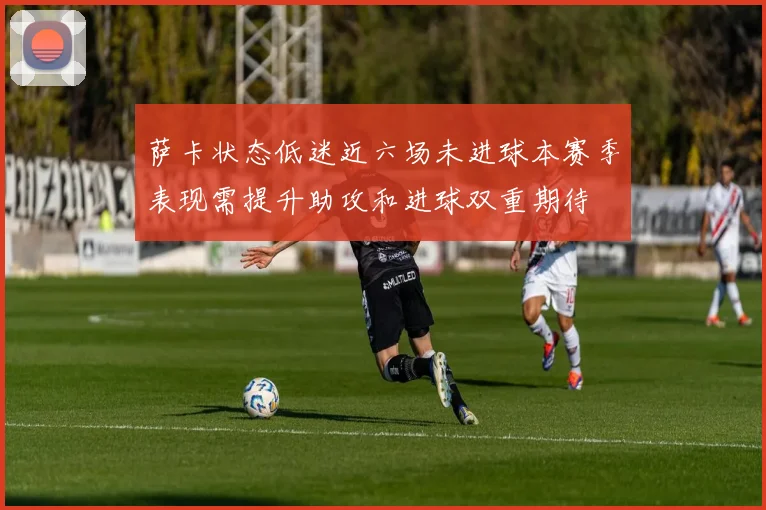 萨卡状态低迷近六场未进球本赛季表现需提升助攻和进球双重期待