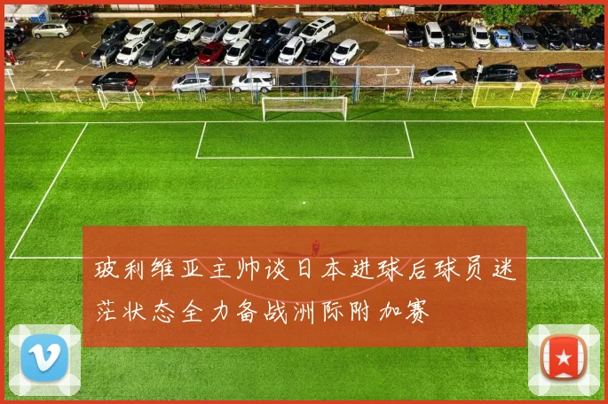 玻利维亚主帅谈日本进球后球员迷茫状态全力备战洲际附加赛