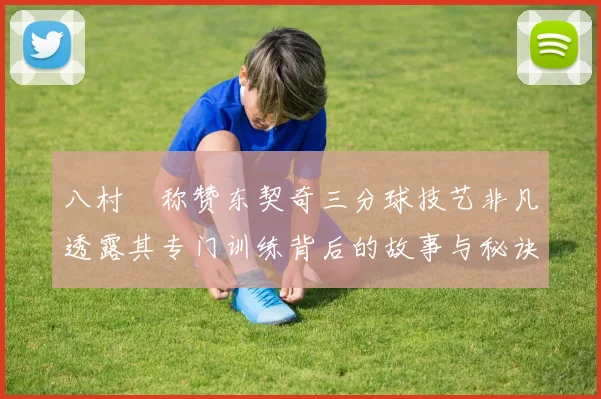 八村塁称赞东契奇三分球技艺非凡透露其专门训练背后的故事与秘诀