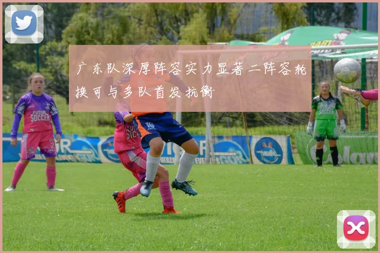 广东队深厚阵容实力显著二阵容轮换可与多队首发抗衡