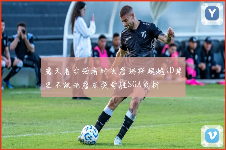 露天看台强者对决詹姆斯超越KD库里不敌老詹东契奇胜SGA分析