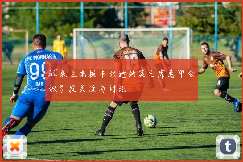 AC米兰老板卡尔迪纳莱出席意甲会议引发关注与讨论
