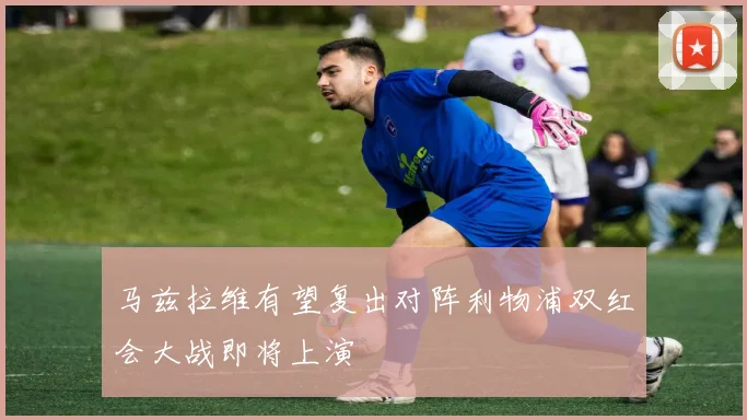 马兹拉维有望复出对阵利物浦双红会大战即将上演