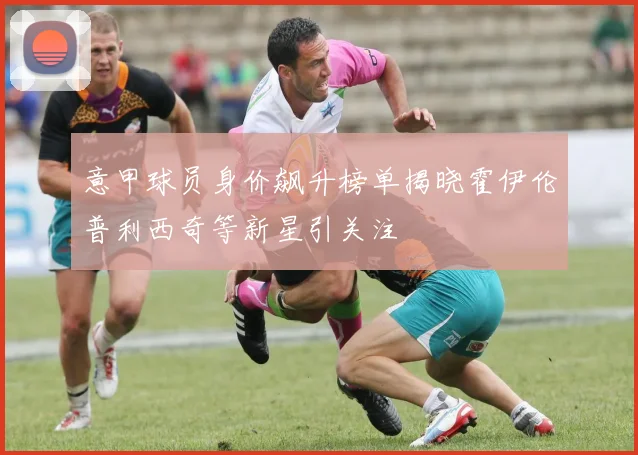 意甲球员身价飙升榜单揭晓霍伊伦普利西奇等新星引关注