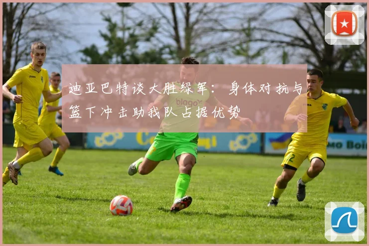 迪亚巴特谈大胜绿军：身体对抗与篮下冲击助我队占据优势