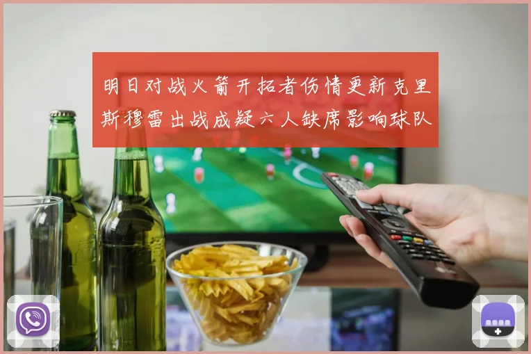 明日对战火箭开拓者伤情更新克里斯穆雷出战成疑六人缺席影响球队实力