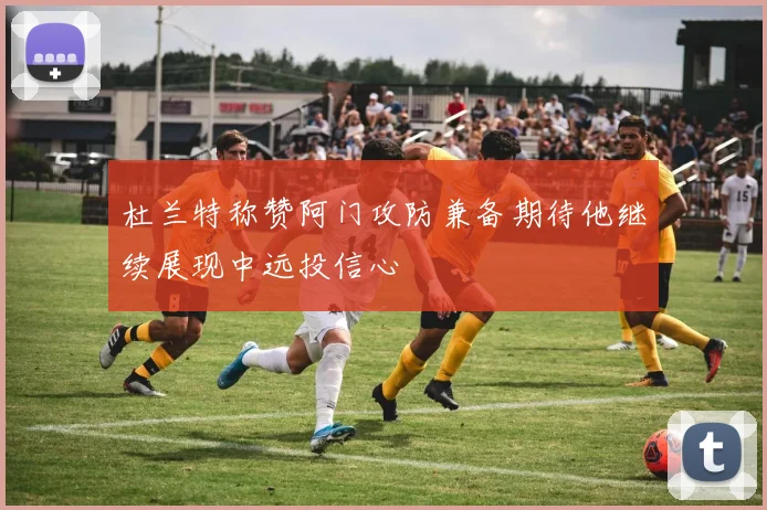 杜兰特称赞阿门攻防兼备期待他继续展现中远投信心