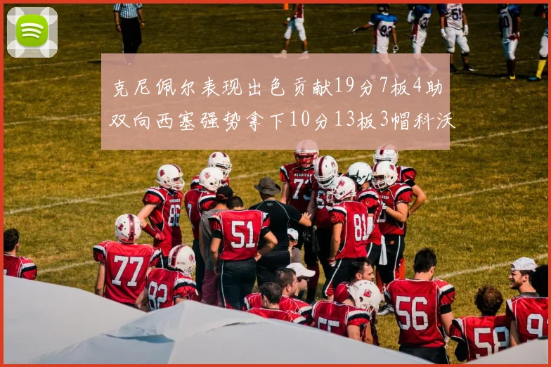 克尼佩尔表现出色贡献19分7板4助双向西塞强势拿下10分13板3帽科沃德也有17分2帽的精彩表现