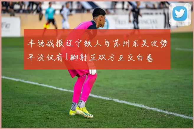 半场战报辽宁铁人与苏州东吴攻势平淡仅有1脚射正双方互交白卷