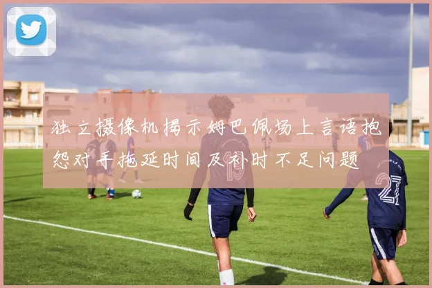 独立摄像机揭示姆巴佩场上言语抱怨对手拖延时间及补时不足问题