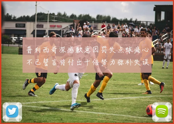 普利西奇深感歉意因罚失点球痛心不已誓言将付出十倍努力弥补失误