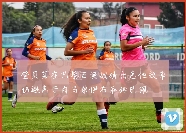 登贝莱在巴黎百场战绩出色但效率仍逊色于内马尔伊布和姆巴佩