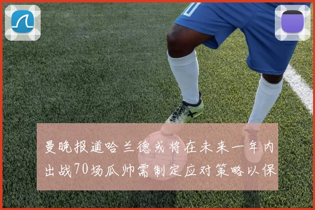 曼晚报道哈兰德或将在未来一年内出战70场瓜帅需制定应对策略以保护球员健康