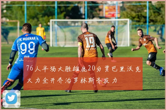 76人半场大胜雄鹿20分贾巴里沃克火力全开乔治罗林斯齐发力