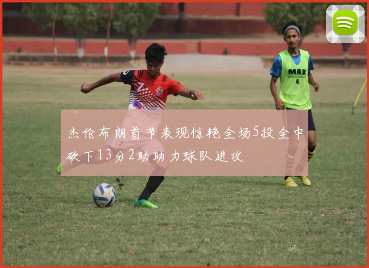 杰伦布朗首节表现惊艳全场5投全中砍下13分2助助力球队进攻