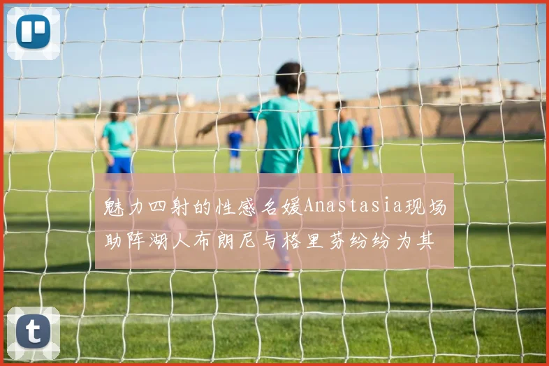 魅力四射的性感名媛Anastasia现场助阵湖人布朗尼与格里芬纷纷为其打call