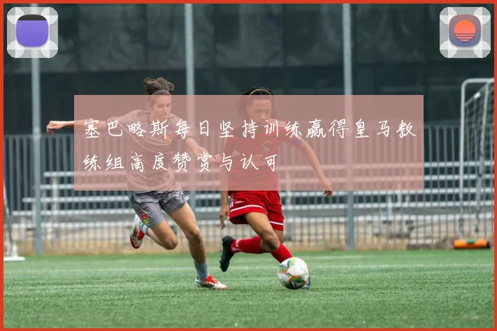 塞巴略斯每日坚持训练赢得皇马教练组高度赞赏与认可