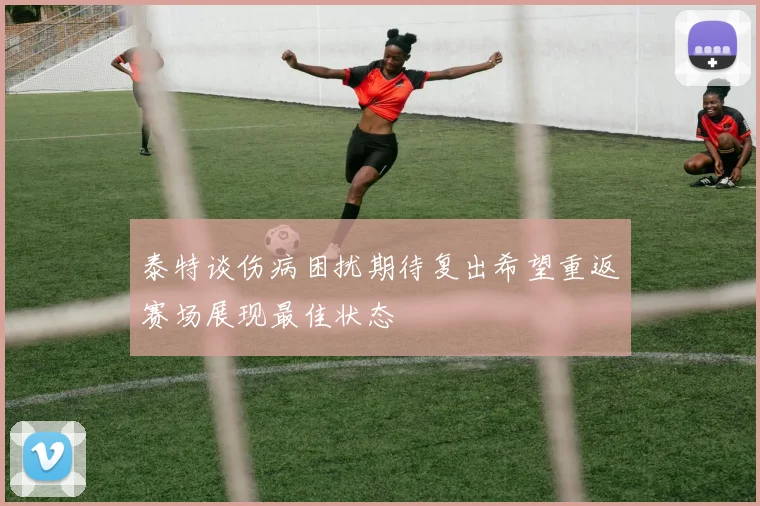泰特谈伤病困扰期待复出希望重返赛场展现最佳状态