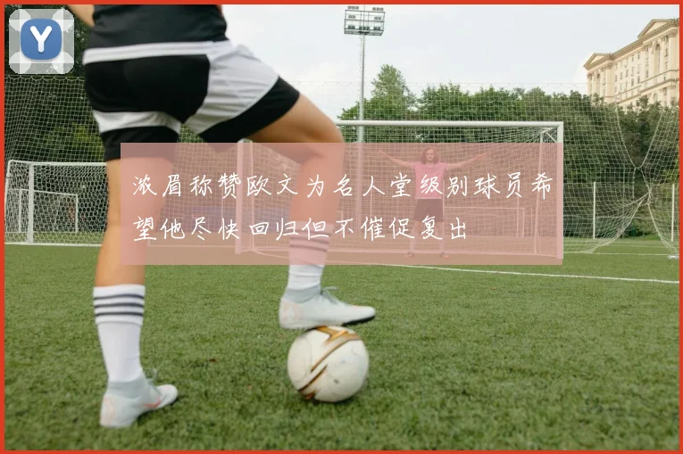 浓眉称赞欧文为名人堂级别球员希望他尽快回归但不催促复出