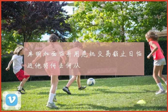 库明加面临弃用危机交易截止日临近他将何去何从